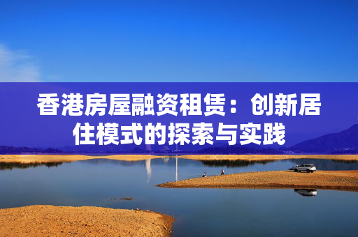 香港房屋融资租赁：创新居住模式的探索与实践