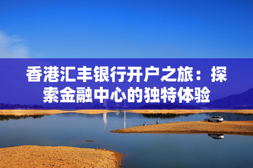 香港汇丰银行开户之旅：探索金融中心的独特体验
