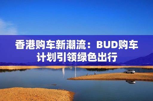 香港购车新潮流：BUD购车计划引领绿色出行