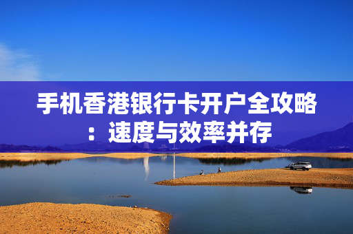 手机香港银行卡开户全攻略：速度与效率并存