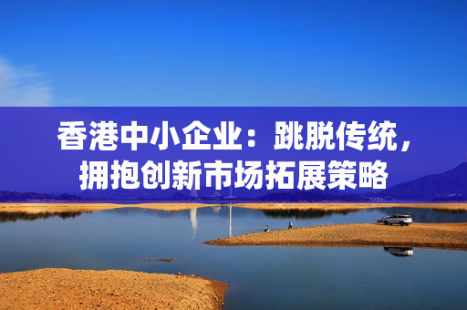 香港中小企业：跳脱传统，拥抱创新市场拓展策略
