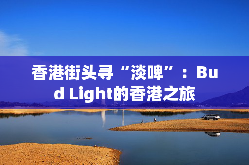 香港街头寻“淡啤”：Bud Light的香港之旅