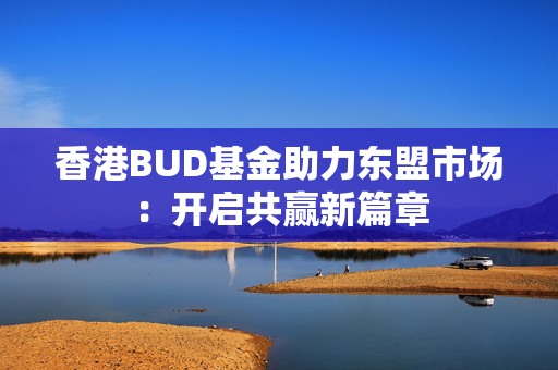 香港BUD基金助力东盟市场：开启共赢新篇章