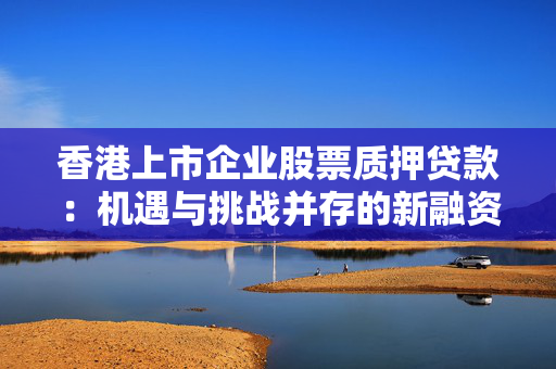 香港上市企业股票质押贷款：机遇与挑战并存的新融资途径
