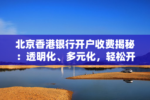 北京香港银行开户收费揭秘：透明化、多元化，轻松开户不再难
