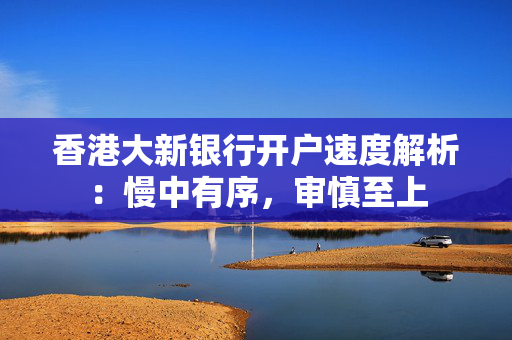 香港大新银行开户速度解析：慢中有序，审慎至上