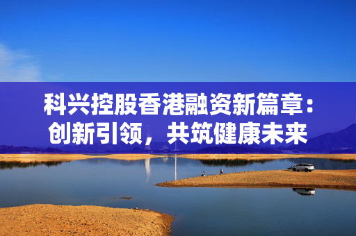 科兴控股香港融资新篇章：创新引领，共筑健康未来