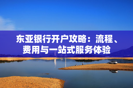 东亚银行开户攻略：流程、费用与一站式服务体验