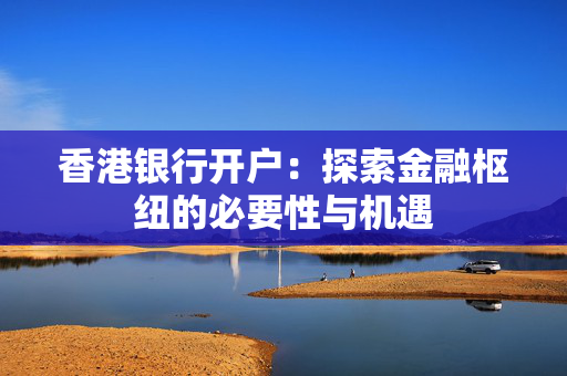 香港银行开户：探索金融枢纽的必要性与机遇