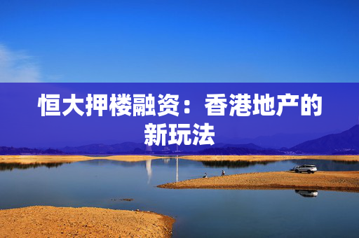 恒大押楼融资：香港地产的新玩法