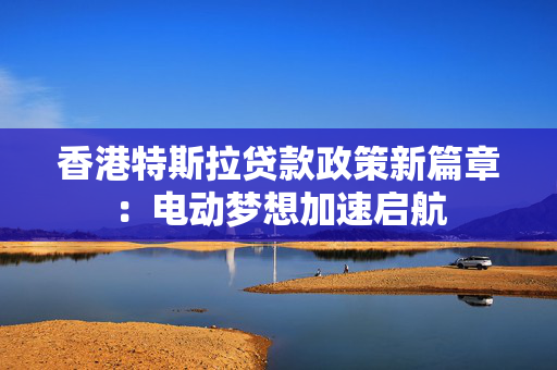 香港特斯拉贷款政策新篇章：电动梦想加速启航