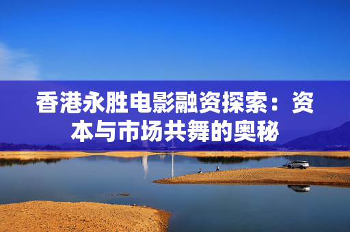 香港永胜电影融资探索：资本与市场共舞的奥秘