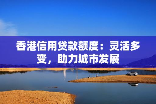 香港信用贷款额度：灵活多变，助力城市发展