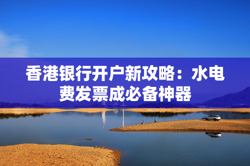 香港银行开户新攻略：水电费发票成必备神器
