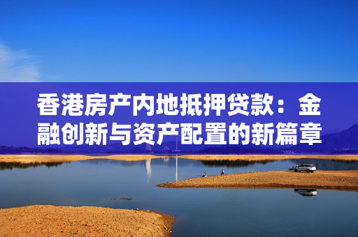 香港房产内地抵押贷款：金融创新与资产配置的新篇章