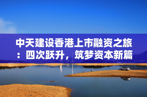 中天建设香港上市融资之旅：四次跃升，筑梦资本新篇章