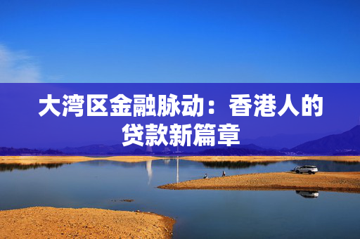 大湾区金融脉动：香港人的贷款新篇章