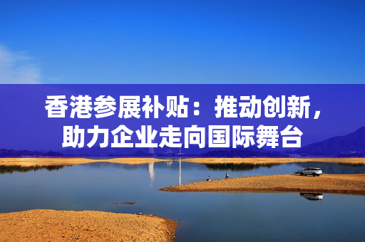 香港参展补贴：推动创新，助力企业走向国际舞台