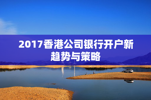 2017香港公司银行开户新趋势与策略