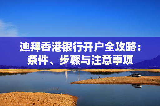 迪拜香港银行开户全攻略：条件、步骤与注意事项