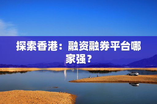 探索香港：融资融券平台哪家强？