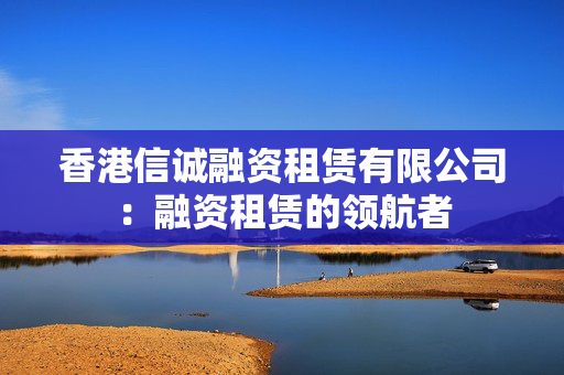 香港信诚融资租赁有限公司：融资租赁的领航者