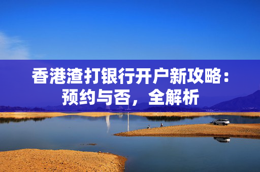 香港渣打银行开户新攻略：预约与否，全解析