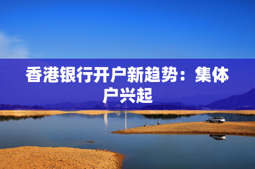 香港银行开户新趋势：集体户兴起