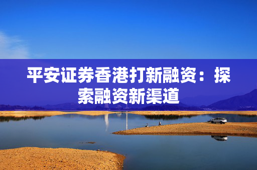 平安证券香港打新融资：探索融资新渠道