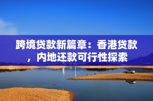 跨境贷款新篇章：香港贷款，内地还款可行性探索