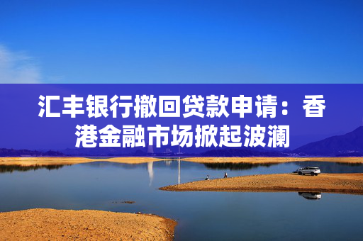 汇丰银行撤回贷款申请：香港金融市场掀起波澜