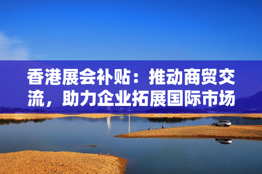 香港展会补贴：推动商贸交流，助力企业拓展国际市场