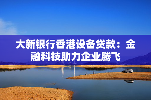 大新银行香港设备贷款：金融科技助力企业腾飞