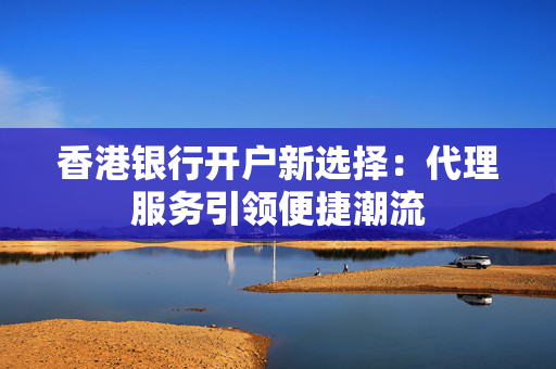香港银行开户新选择：代理服务引领便捷潮流