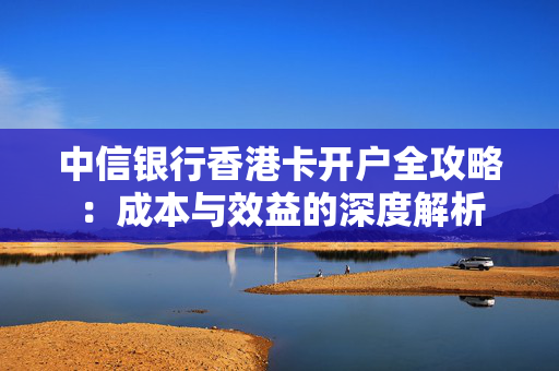 中信银行香港卡开户全攻略：成本与效益的深度解析