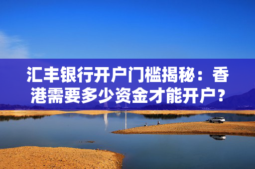 汇丰银行开户门槛揭秘：香港需要多少资金才能开户？