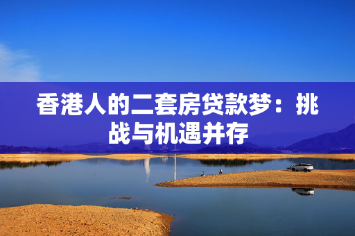 香港人的二套房贷款梦：挑战与机遇并存