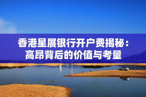 香港星展银行开户费揭秘：高昂背后的价值与考量