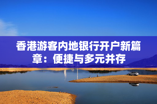 香港游客内地银行开户新篇章：便捷与多元并存