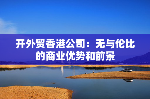 开外贸香港公司：无与伦比的商业优势和前景