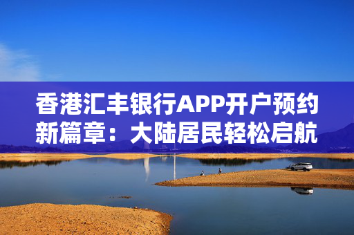 香港汇丰银行APP开户预约新篇章：大陆居民轻松启航