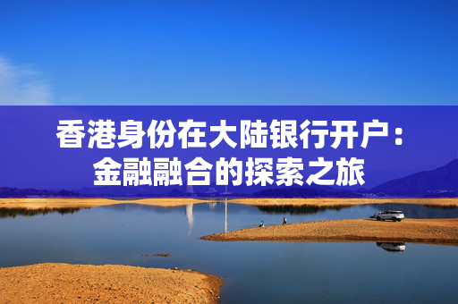 香港身份在大陆银行开户：金融融合的探索之旅