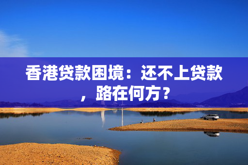 香港贷款困境：还不上贷款，路在何方？