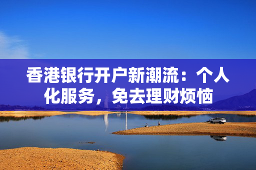 香港银行开户新潮流：个人化服务，免去理财烦恼