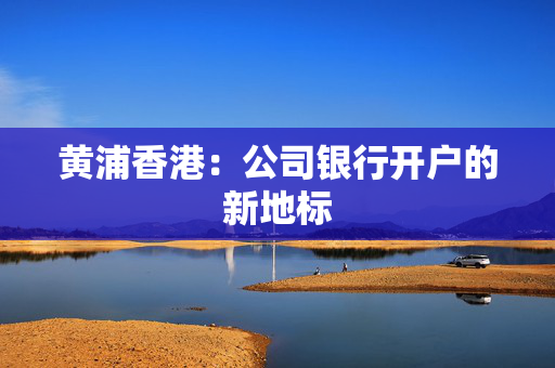 黄浦香港：公司银行开户的新地标
