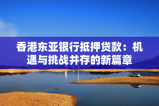 香港东亚银行抵押贷款：机遇与挑战并存的新篇章