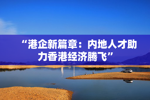 “港企新篇章：内地人才助力香港经济腾飞”