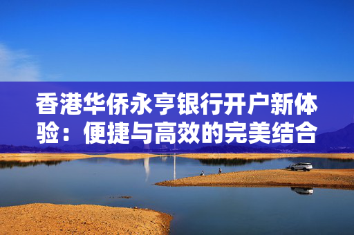 香港华侨永亨银行开户新体验：便捷与高效的完美结合