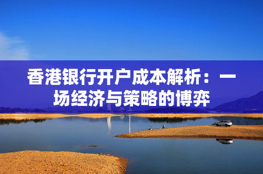 香港银行开户成本解析：一场经济与策略的博弈