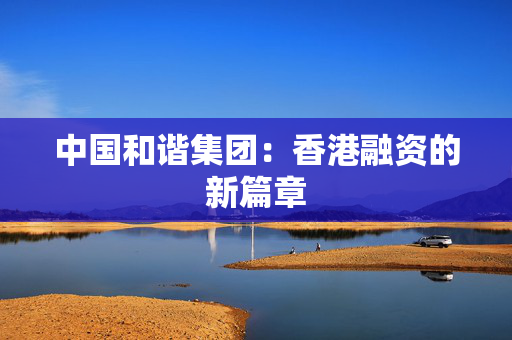 中国和谐集团：香港融资的新篇章
